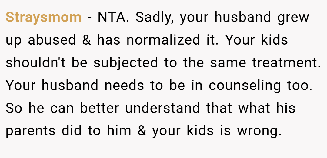 Straysmom − NTA. Sadly, your husband grew up abused & has normalized it. Your kids shouldn't be subjected to the same treatment. Your husband needs to be in counseling too. So he can better understand that what his parents did to him & your kids is wrong.