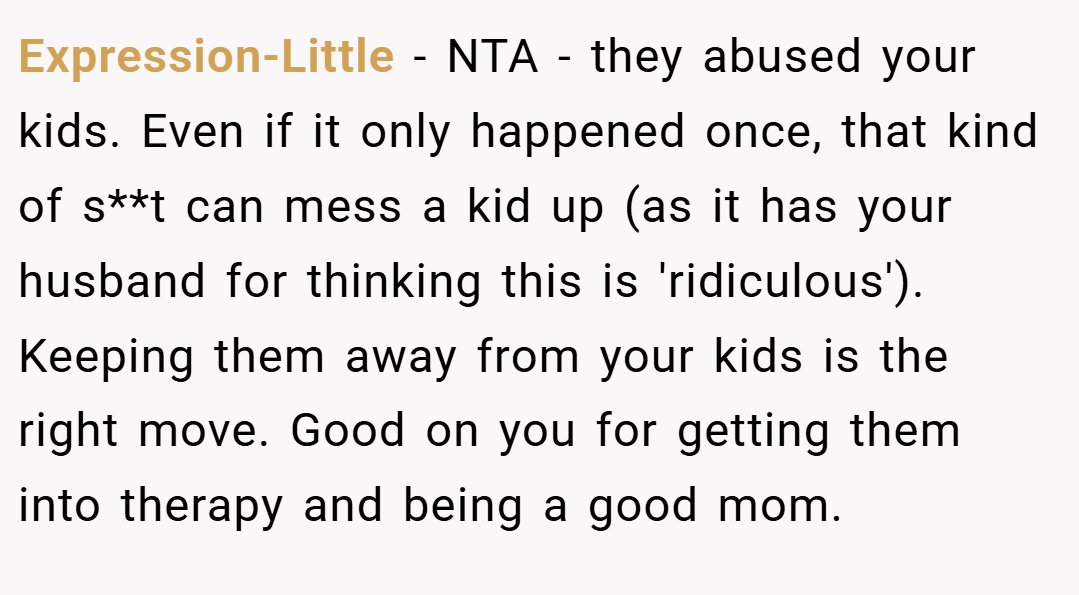 Expression-Little − NTA - they abused your kids. Even if it only happened once, that kind of s**t can mess a kid up (as it has your husband for thinking this is 'ridiculous'). Keeping them away from your kids is the right move. Good on you for getting them into therapy and being a good mom.