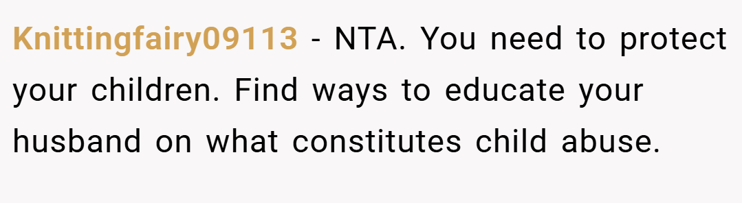 Knittingfairy09113 − NTA. You need to protect your children. Find ways to educate your husband on what constitutes child abuse.