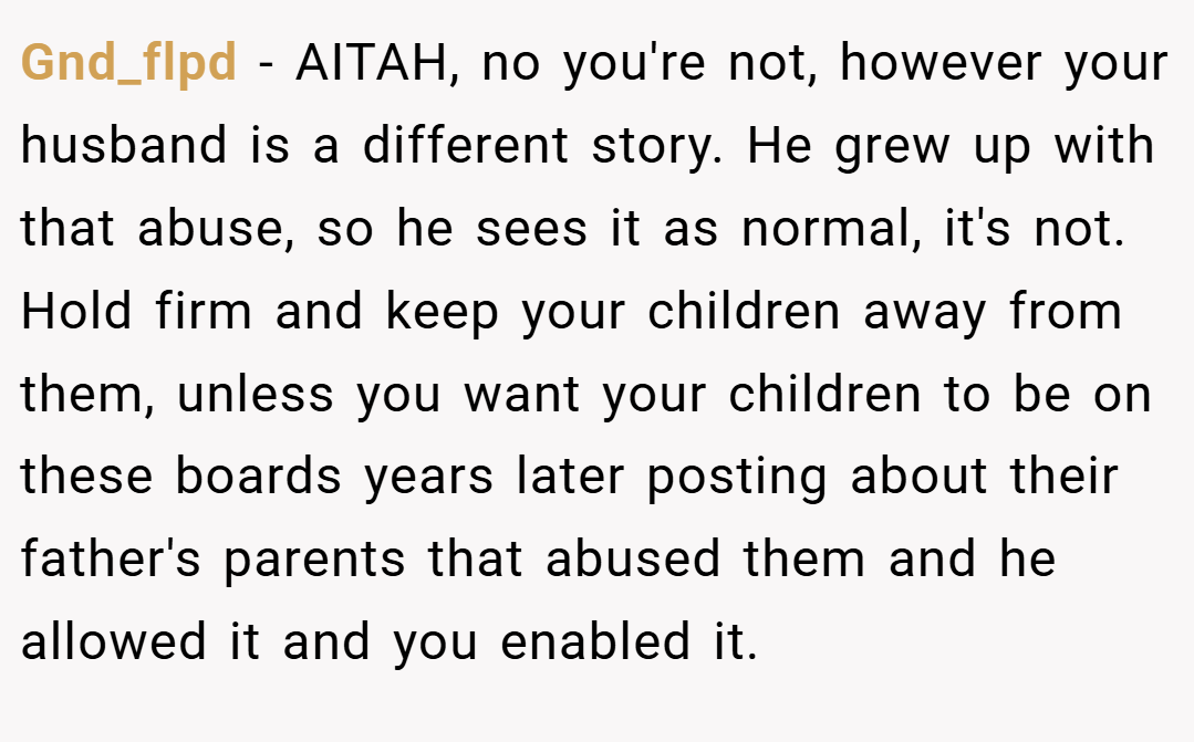 Gnd_flpd − AITAH, no you're not, however your husband is a different story. He grew up with that abuse, so he sees it as normal, it's not. Hold firm and keep your children away from them, unless you want your children to be on these boards years later posting about their father's parents that abused them and he allowed it and you enabled it.