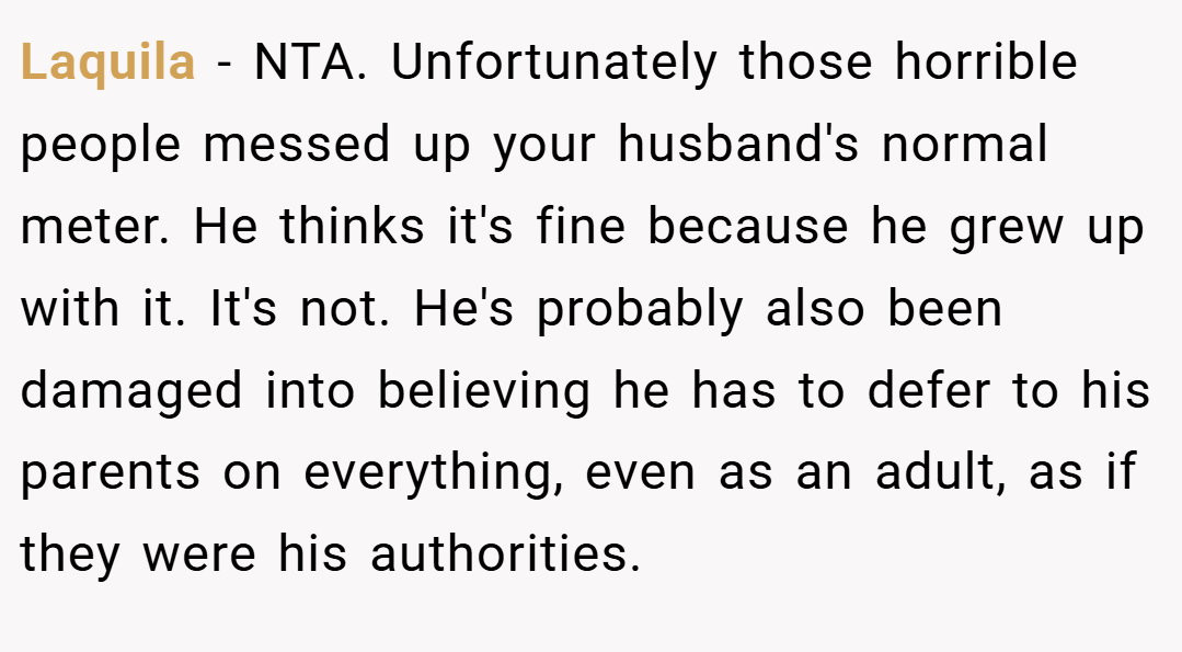 Laquila − NTA. Unfortunately those horrible people messed up your husband's normal meter. He thinks it's fine because he grew up with it. It's not. He's probably also been damaged into believing he has to defer to his parents on everything, even as an adult, as if they were his authorities.