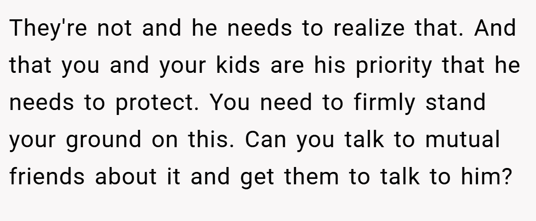 They're not and he needs to realize that. And that you and your kids are his priority that he needs to protect. You need to firmly stand your ground on this. Can you talk to mutual friends about it and get them to talk to him?