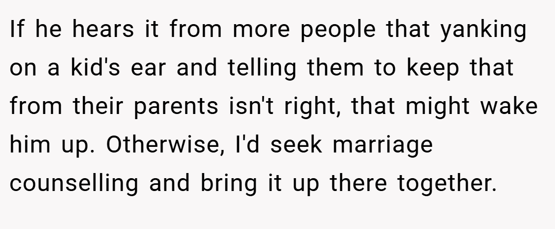 If he hears it from more people that yanking on a kid's ear and telling them to keep that from their parents isn't right, that might wake him up. Otherwise, I'd seek marriage counselling and bring it up there together.
