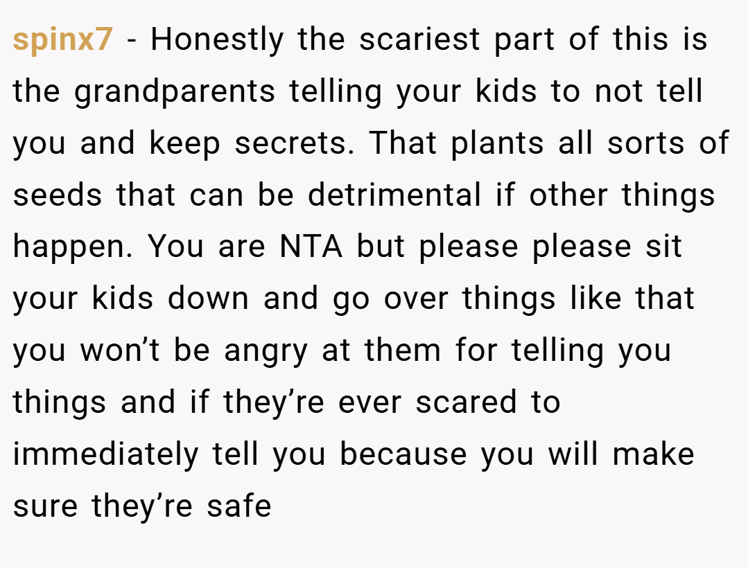spinx7 − Honestly the scariest part of this is the grandparents telling your kids to not tell you and keep secrets. That plants all sorts of seeds that can be detrimental if other things happen. You are NTA but please please sit your kids down and go over things like that you won’t be angry at them for telling you things and if they’re ever scared to immediately tell you because you will make sure they’re safe