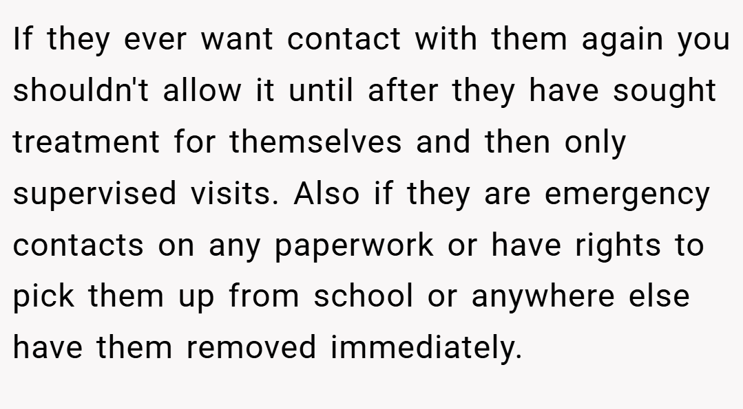 If they ever want contact with them again you shouldn't allow it until after they have sought treatment for themselves and then only supervised visits. Also if they are emergency contacts on any paperwork or have rights to pick them up from school or anywhere else have them removed immediately.