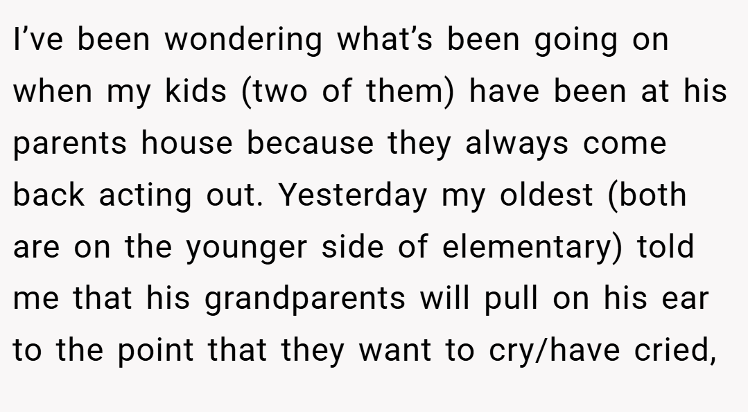 I’ve been wondering what’s been going on when my kids (two of them) have been at his parents house because they always come back acting out. Yesterday my oldest (both are on the younger side of elementary) told me that his grandparents will pull on his ear to the point that they want to cry/have cried,