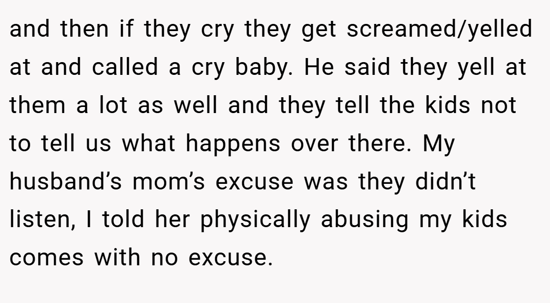 and then if they cry they get screamed/yelled at and called a cry baby. He said they yell at them a lot as well and they tell the kids not to tell us what happens over there. My husband’s mom’s excuse was they didn’t listen, I told her physically abusing my kids comes with no excuse.