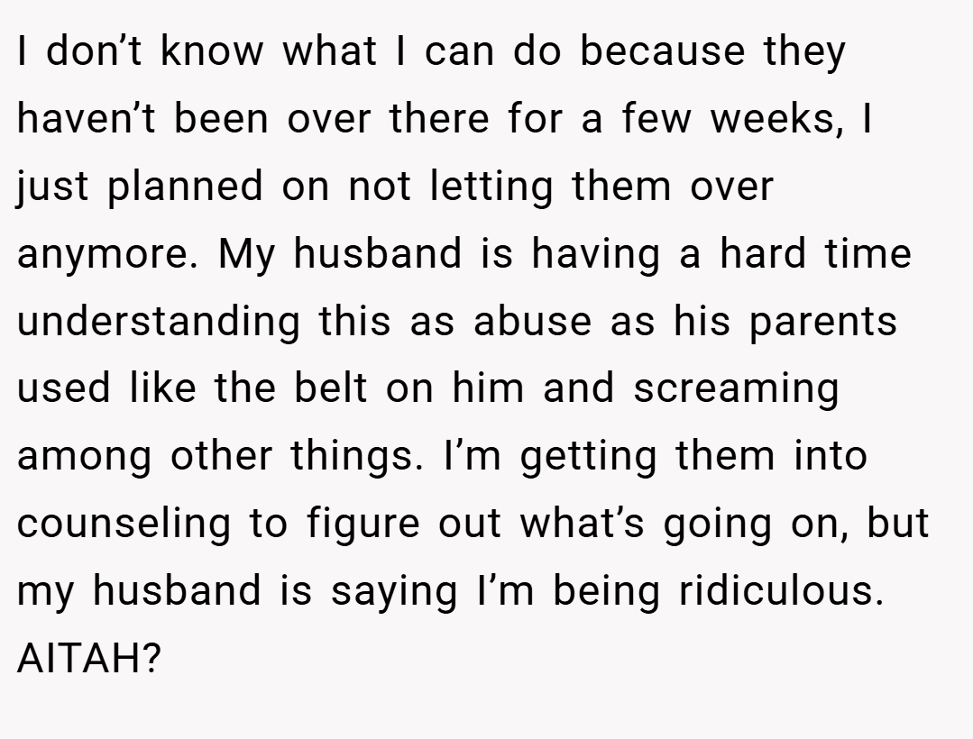 I don’t know what I can do because they haven’t been over there for a few weeks, I just planned on not letting them over anymore. My husband is having a hard time understanding this as abuse as his parents used like the belt on him and screaming among other things. I’m getting them into counseling to figure out what’s going on, but my husband is saying I’m being ridiculous. AITAH?