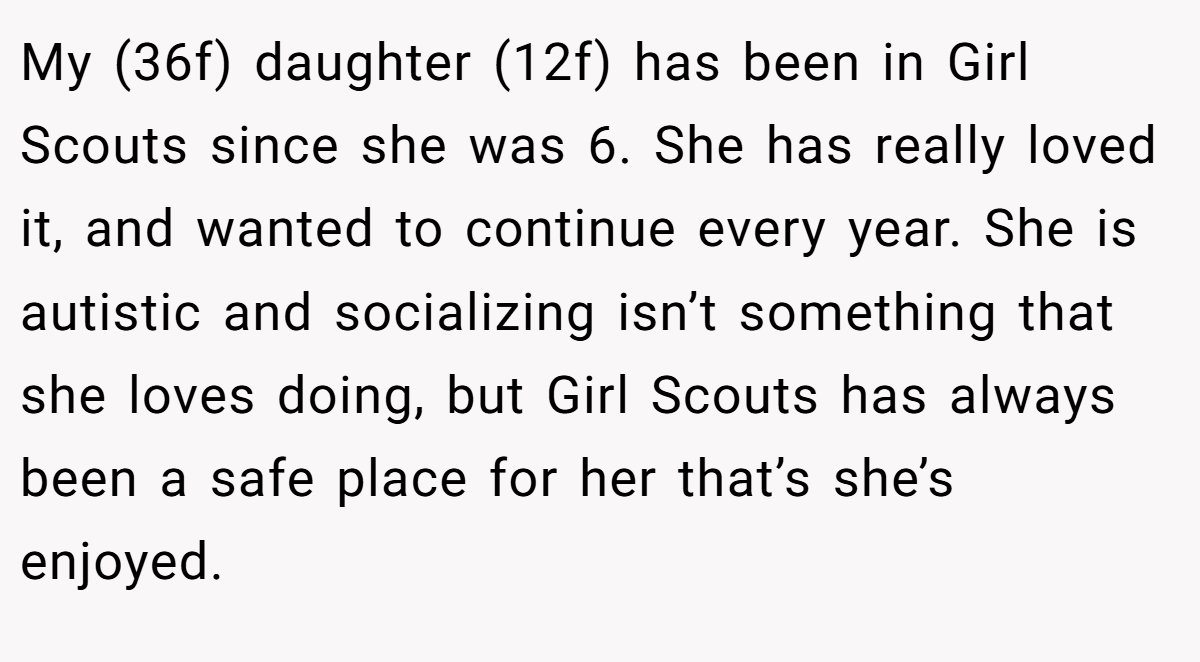 My (36f) daughter (12f) has been in Girl Scouts since she was 6. She has really loved it, and wanted to continue every year. She is autistic and socializing isn’t something that she loves doing, but Girl Scouts has always been a safe place for her that’s she’s enjoyed.