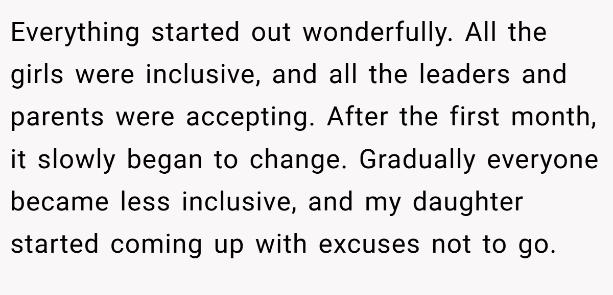 Everything started out wonderfully. All the girls were inclusive, and all the leaders and parents were accepting. After the first month, it slowly began to change. Gradually everyone became less inclusive, and my daughter started coming up with excuses not to go.