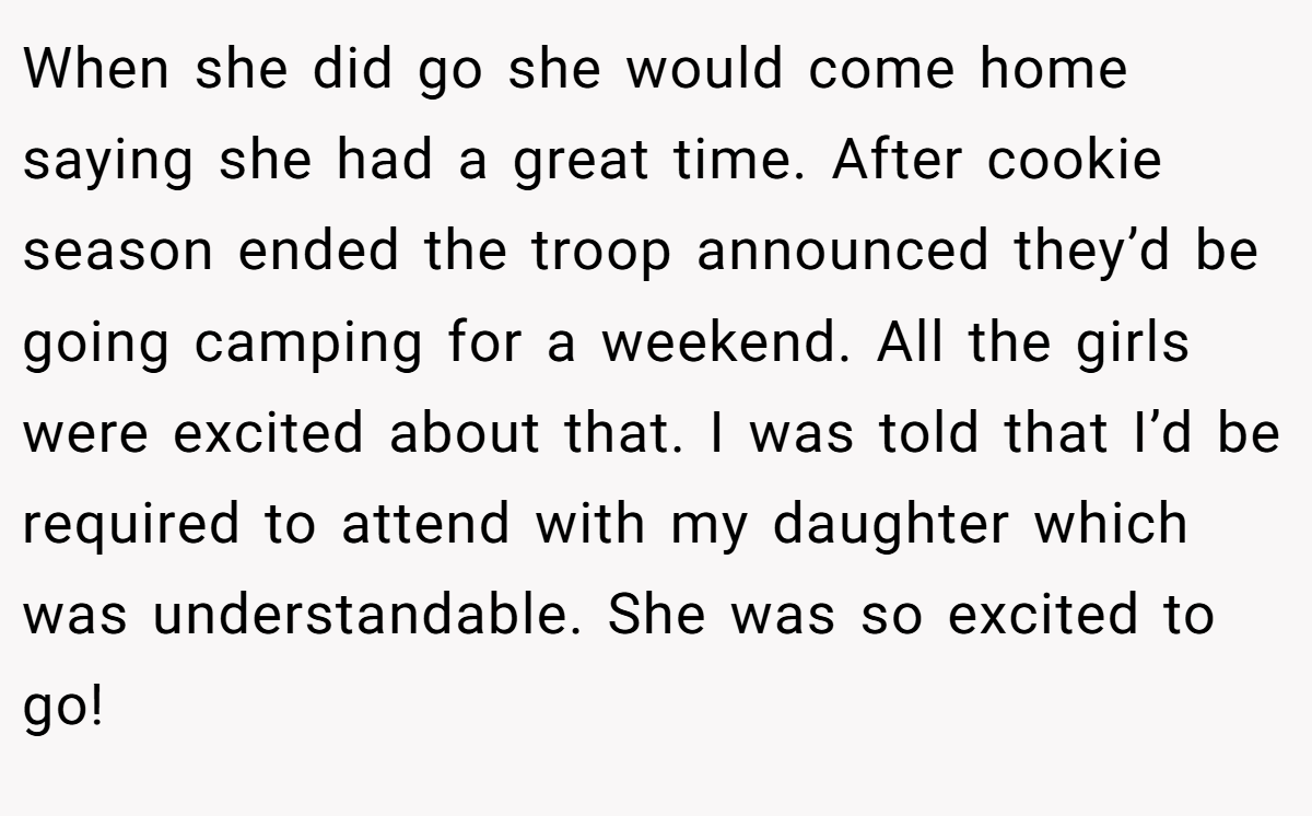 When she did go she would come home saying she had a great time. After cookie season ended the troop announced they’d be going camping for a weekend. All the girls were excited about that. I was told that I’d be required to attend with my daughter which was understandable. She was so excited to go!