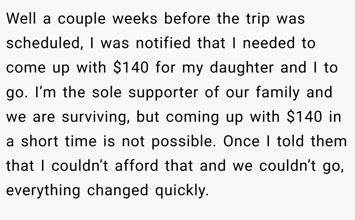 Well a couple weeks before the trip was scheduled, I was notified that I needed to come up with $140 for my daughter and I to go. I’m the sole supporter of our family and we are surviving, but coming up with $140 in a short time is not possible. Once I told them that I couldn’t afford that and we couldn’t go, everything changed quickly.