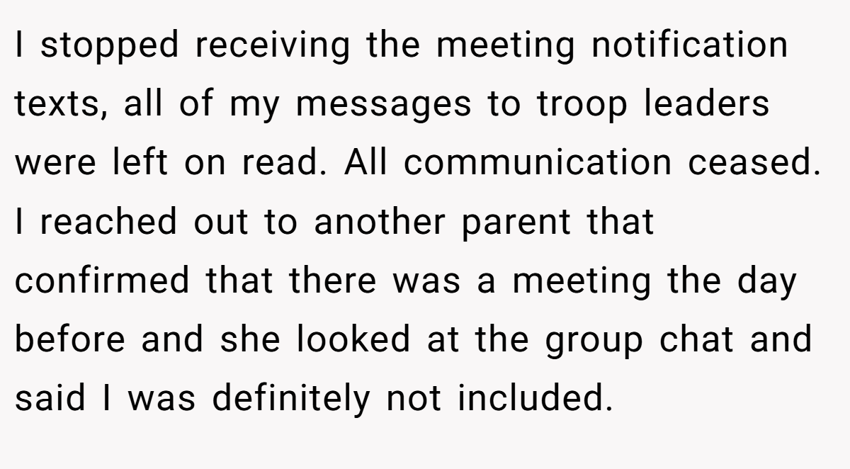 I stopped receiving the meeting notification texts, all of my messages to troop leaders were left on read. All communication ceased. I reached out to another parent that confirmed that there was a meeting the day before and she looked at the group chat and said I was definitely not included.