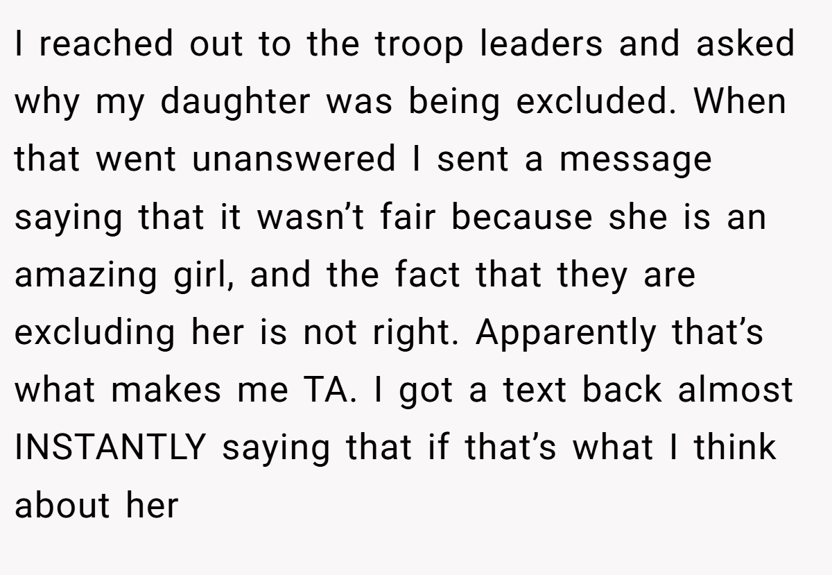 I reached out to the troop leaders and asked why my daughter was being excluded. When that went unanswered I sent a message saying that it wasn’t fair because she is an amazing girl, and the fact that they are excluding her is not right. Apparently that’s what makes me TA. I got a text back almost INSTANTLY saying that if that’s what I think about her
