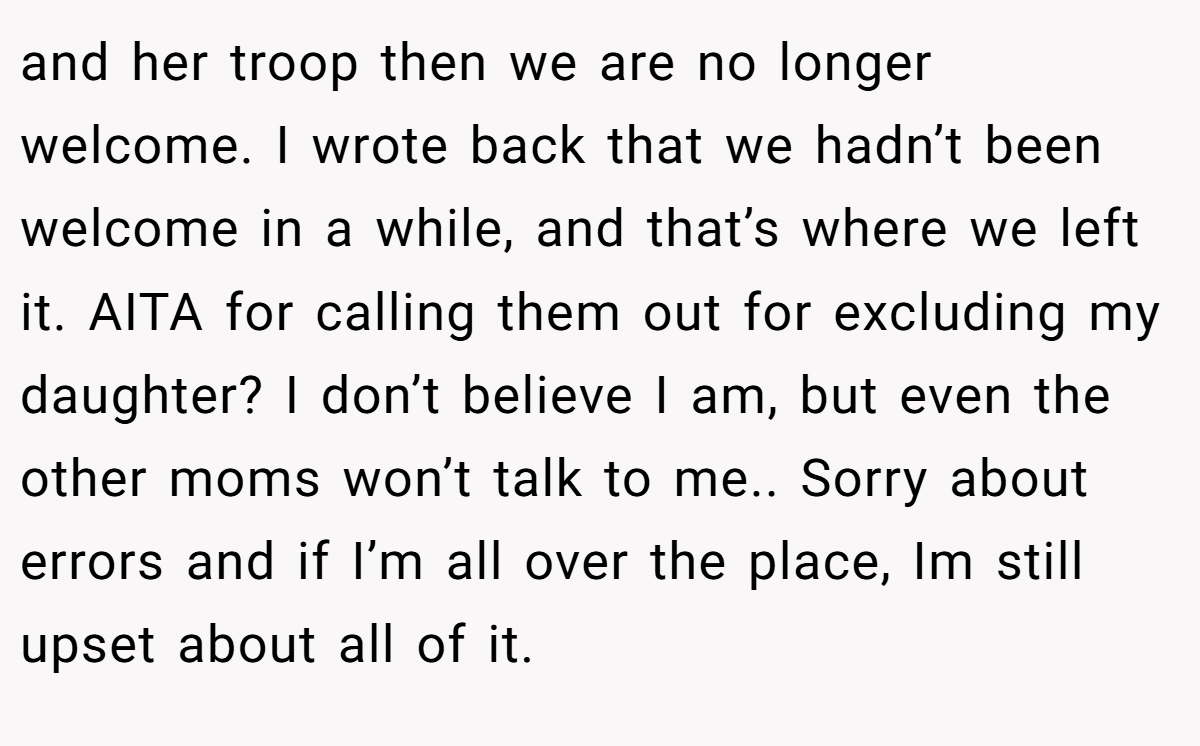 and her troop then we are no longer welcome. I wrote back that we hadn’t been welcome in a while, and that’s where we left it. AITA for calling them out for excluding my daughter? I don’t believe I am, but even the other moms won’t talk to me.. Sorry about errors and if I’m all over the place, Im still upset about all of it.