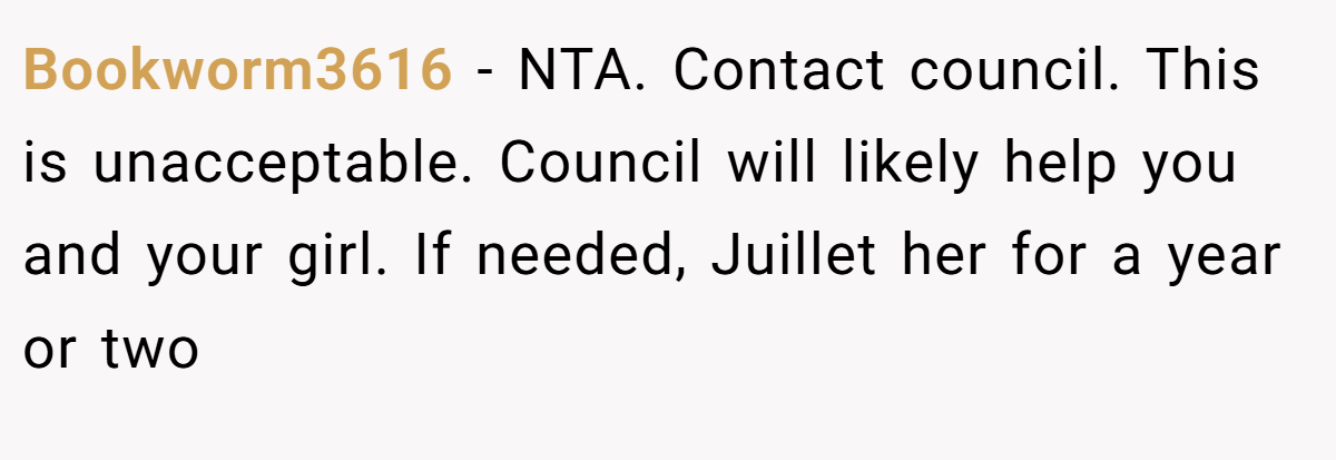 Bookworm3616 - NTA. Contact council. This is unacceptable. Council will likely help you and your girl. If needed, Juillet her for a year or two