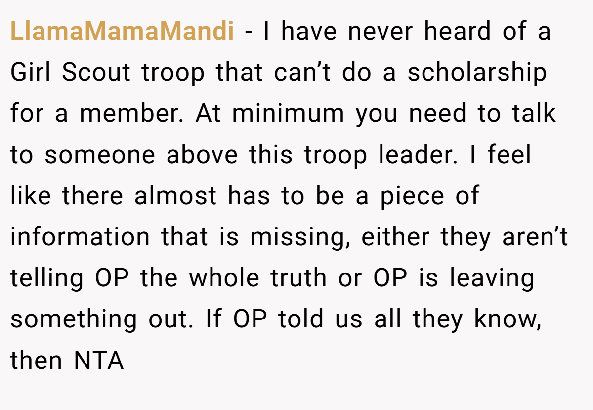LlamaMamaMandi - I have never heard of a Girl Scout troop that can’t do a scholarship for a member. At minimum you need to talk to someone above this troop leader. I feel like there almost has to be a piece of information that is missing, either they aren’t telling OP the whole truth or OP is leaving something out. If OP told us all they know, then NTA