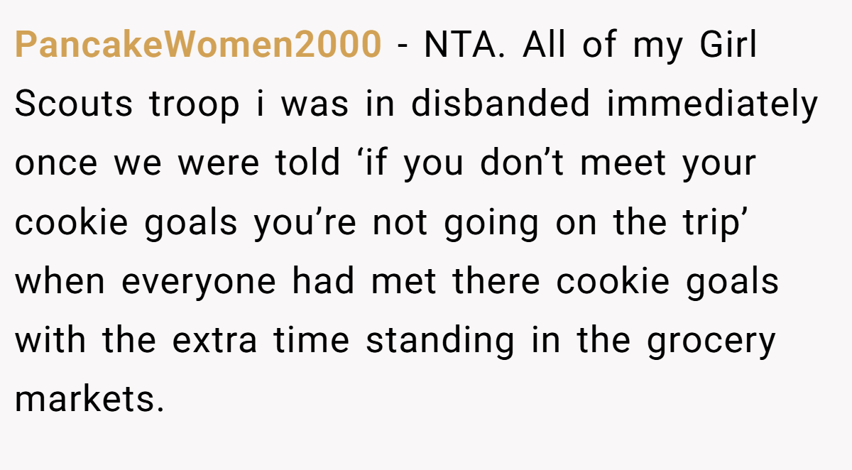 PancakeWomen2000 - NTA. All of my Girl Scouts troop i was in disbanded immediately once we were told ‘if you don’t meet your cookie goals you’re not going on the trip’ when everyone had met there cookie goals with the extra time standing in the grocery markets.