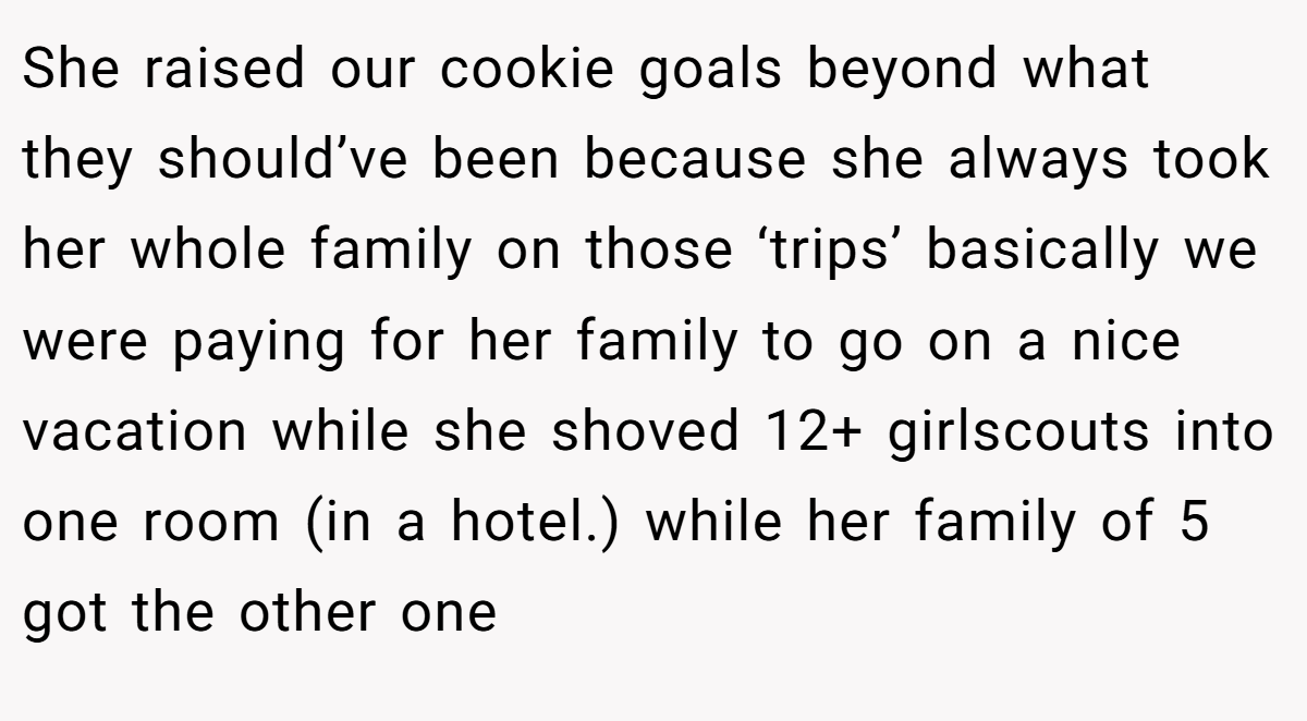 She raised our cookie goals beyond what they should’ve been because she always took her whole family on those ‘trips’ basically we were paying for her family to go on a nice vacation while she shoved 12+ girlscouts into one room (in a hotel.) while her family of 5 got the other one