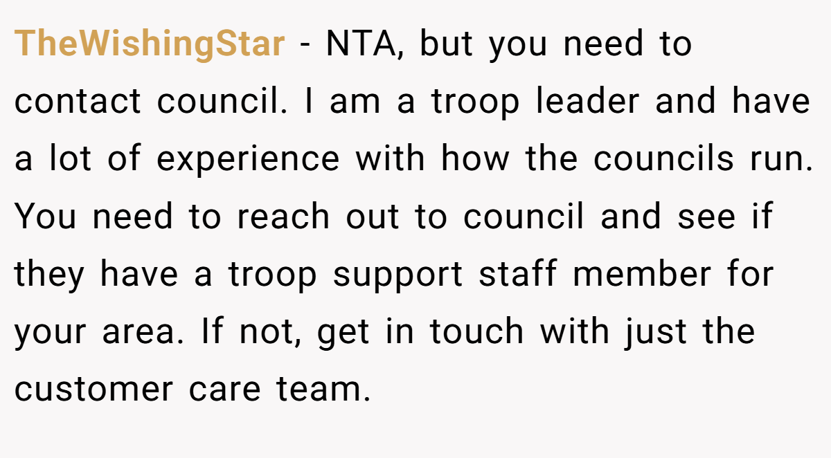 TheWishingStar - NTA, but you need to contact council. I am a troop leader and have a lot of experience with how the councils run. You need to reach out to council and see if they have a troop support staff member for your area. If not, get in touch with just the customer care team.