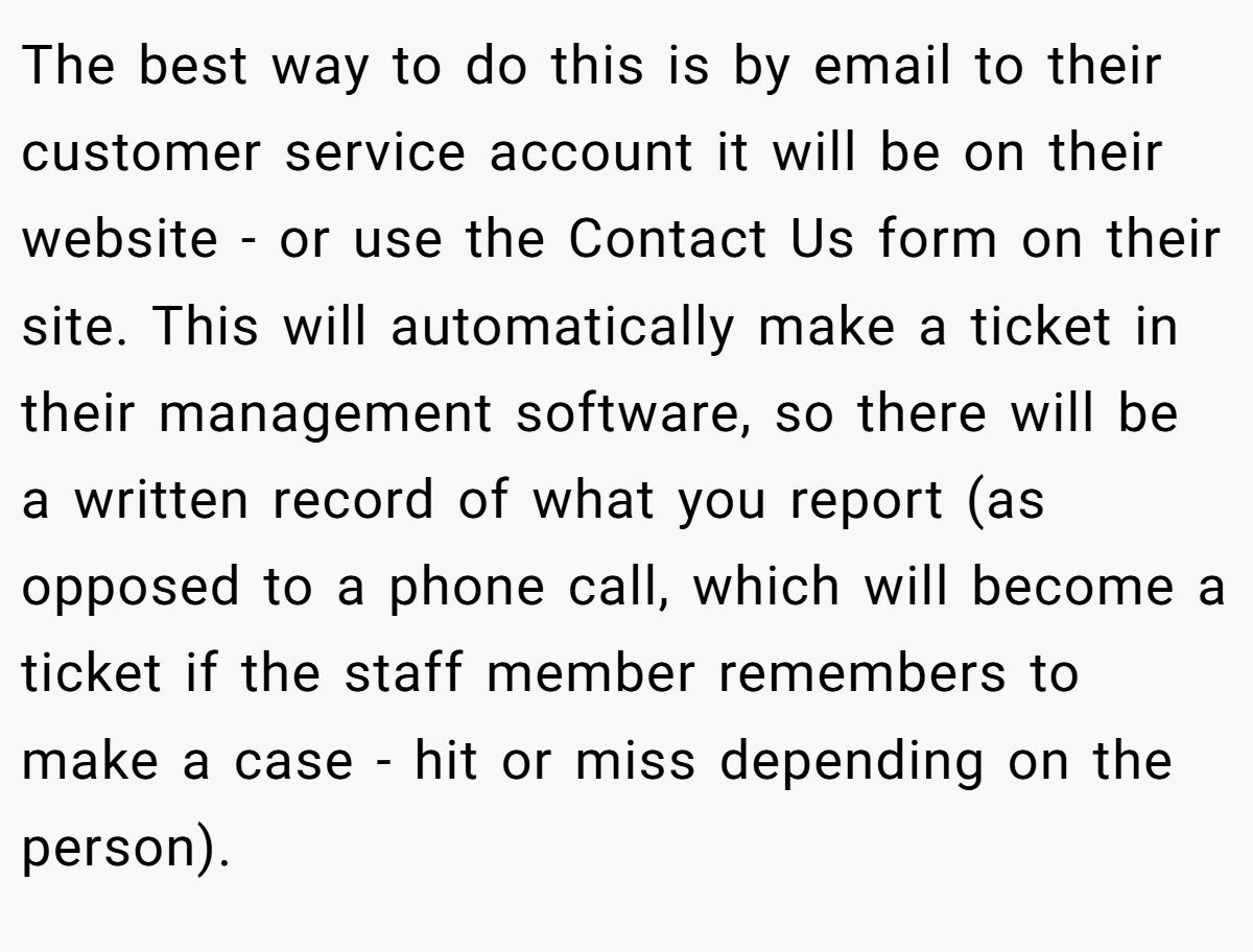 The best way to do this is by email to their customer service account it will be on their website - or use the Contact Us form on their site. This will automatically make a ticket in their management software, so there will be a written record of what you report (as opposed to a phone call, which will become a ticket if the staff member remembers to make a case - hit or miss depending on the person).