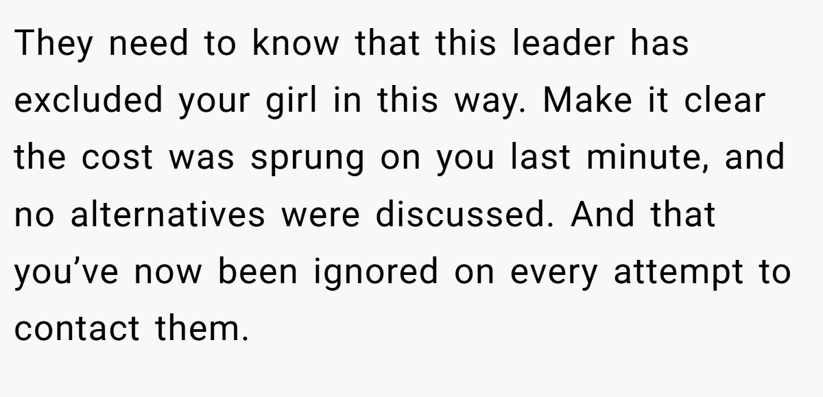 They need to know that this leader has excluded your girl in this way. Make it clear the cost was sprung on you last minute, and no alternatives were discussed. And that you’ve now been ignored on every attempt to contact them.