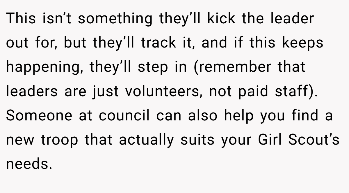 This isn’t something they’ll kick the leader out for, but they’ll track it, and if this keeps happening, they’ll step in (remember that leaders are just volunteers, not paid staff). Someone at council can also help you find a new troop that actually suits your Girl Scout’s needs.