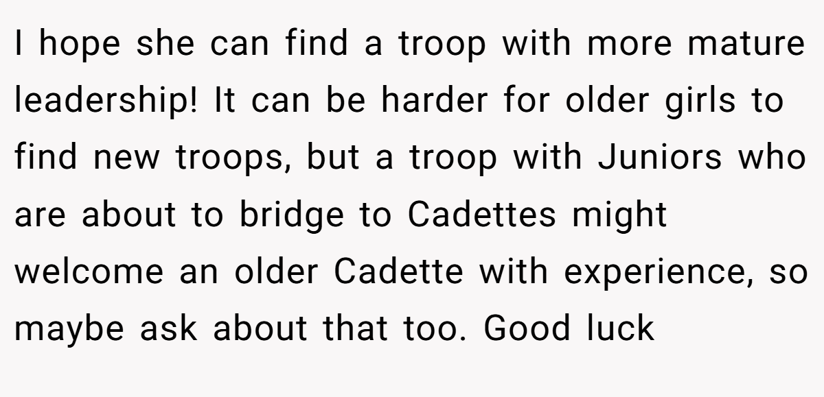 I hope she can find a troop with more mature leadership! It can be harder for older girls to find new troops, but a troop with Juniors who are about to bridge to Cadettes might welcome an older Cadette with experience, so maybe ask about that too. Good luck