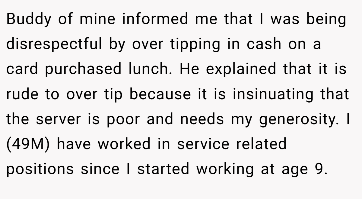 Buddy of mine informed me that I was being disrespectful by over tipping in cash on a card purchased lunch. He explained that it is rude to over tip because it is insinuating that the server is poor and needs my generosity. I (49M) have worked in service related positions since I started working at age 9.