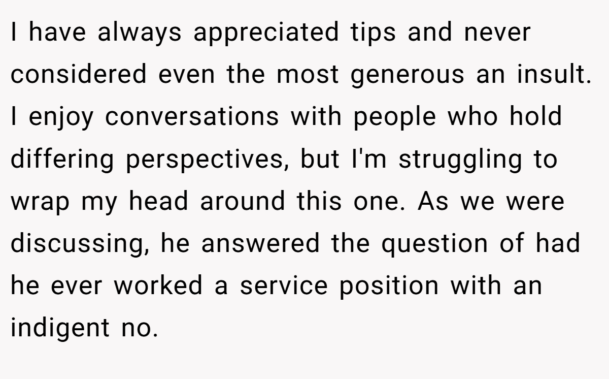 I have always appreciated tips and never considered even the most generous an insult. I enjoy conversations with people who hold differing perspectives, but I'm struggling to wrap my head around this one. As we were discussing, he answered the question of had he ever worked a service position with an indigent no.
