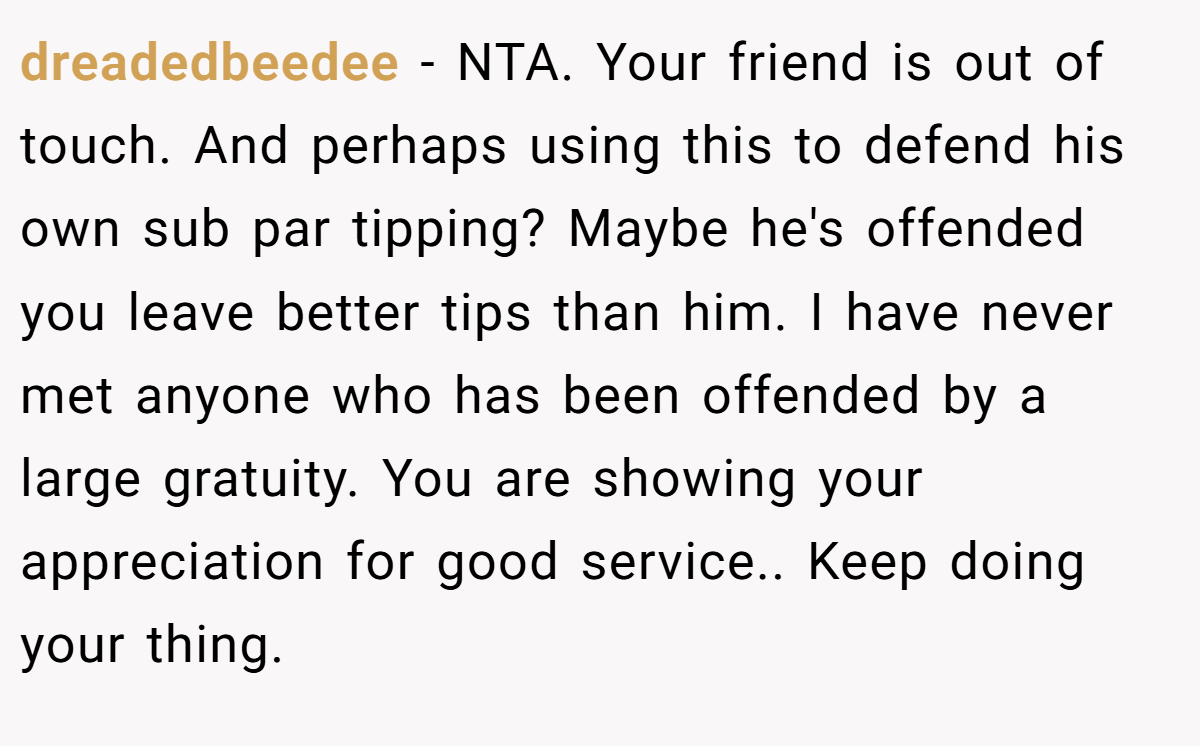 dreadedbeedee − NTA. Your friend is out of touch. And perhaps using this to defend his own sub par tipping? Maybe he's offended you leave better tips than him. I have never met anyone who has been offended by a large gratuity. You are showing your appreciation for good service.. Keep doing your thing.