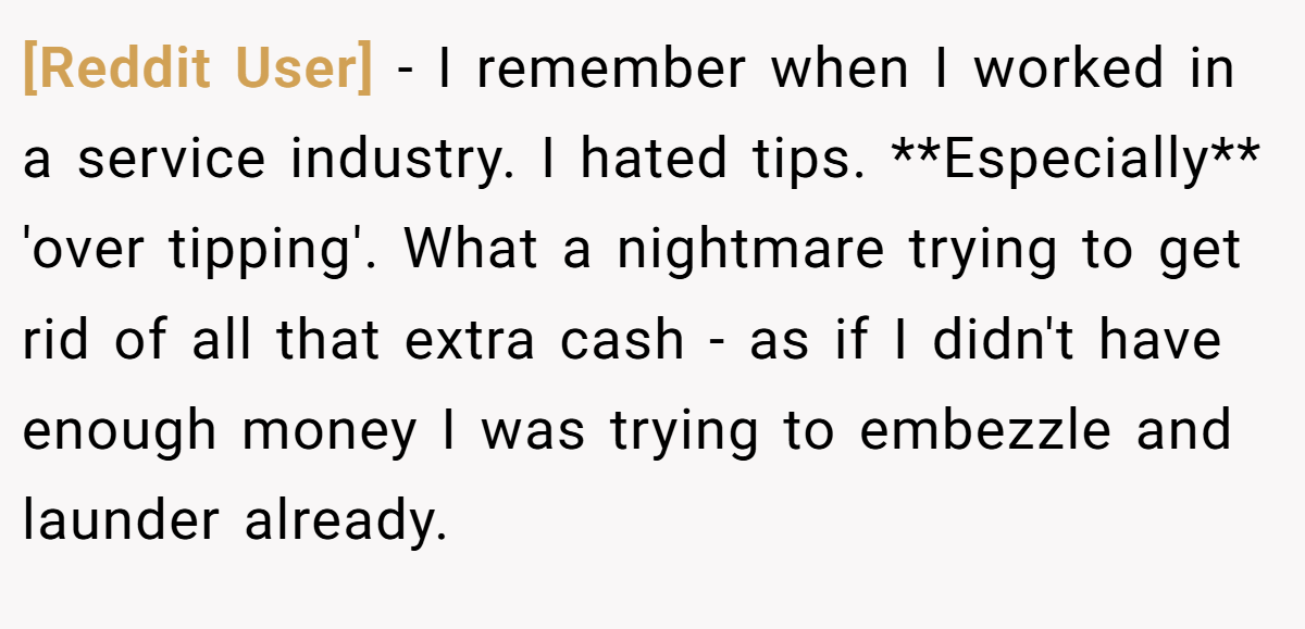 [Reddit User] − I remember when I worked in a service industry. I hated tips. **Especially** 'over tipping'. What a nightmare trying to get rid of all that extra cash - as if I didn't have enough money I was trying to embezzle and launder already.