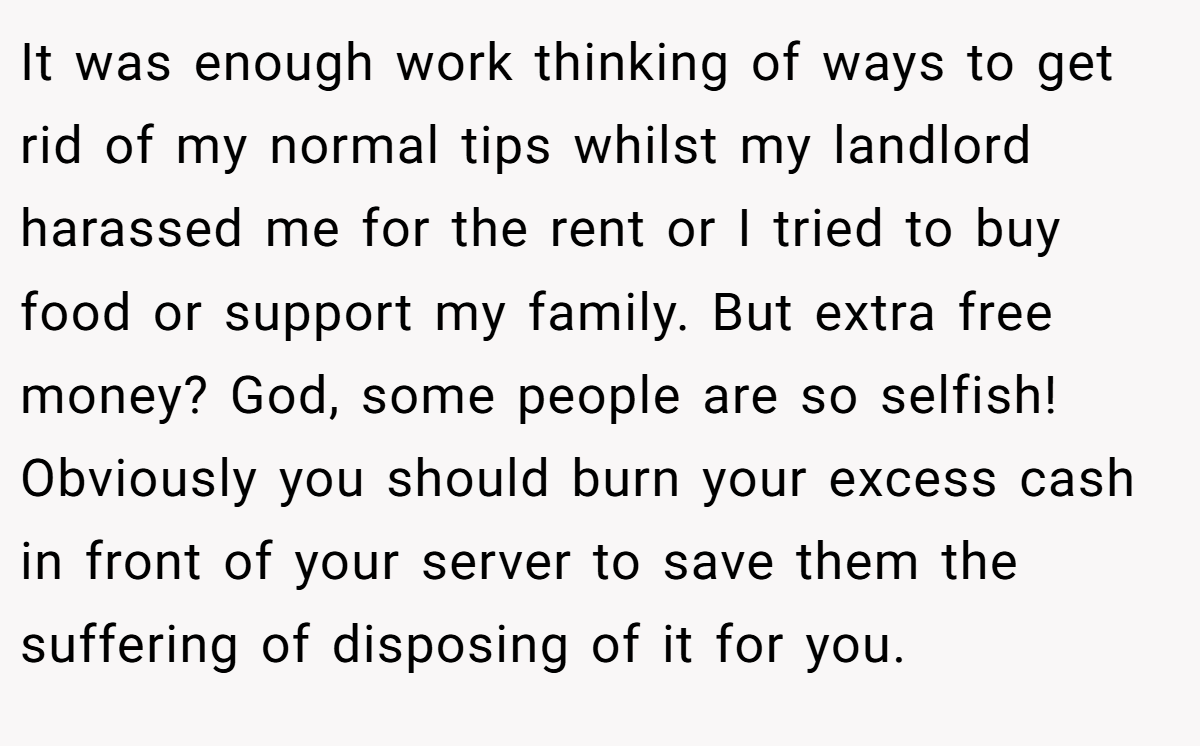 It was enough work thinking of ways to get rid of my normal tips whilst my landlord harassed me for the rent or I tried to buy food or support my family. But extra free money? God, some people are so selfish! Obviously you should burn your excess cash in front of your server to save them the suffering of disposing of it for you.