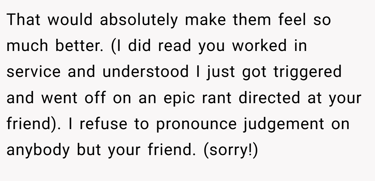 That would absolutely make them feel so much better. (I did read you worked in service and understood I just got triggered and went off on an epic rant directed at your friend). I refuse to pronounce judgement on anybody but your friend. (sorry!)