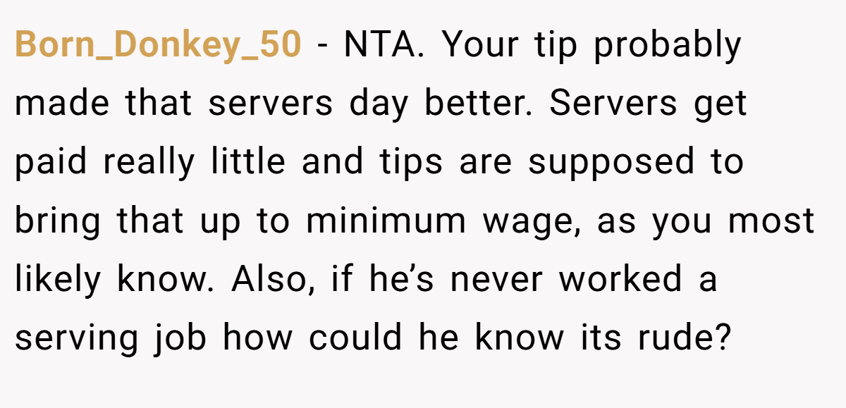 Born_Donkey_50 − NTA. Your tip probably made that servers day better. Servers get paid really little and tips are supposed to bring that up to minimum wage, as you most likely know. Also, if he’s never worked a serving job how could he know its rude?