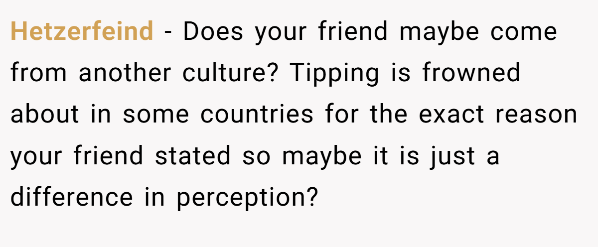 Hetzerfeind − Does your friend maybe come from another culture? Tipping is frowned about in some countries for the exact reason your friend stated so maybe it is just a difference in perception?