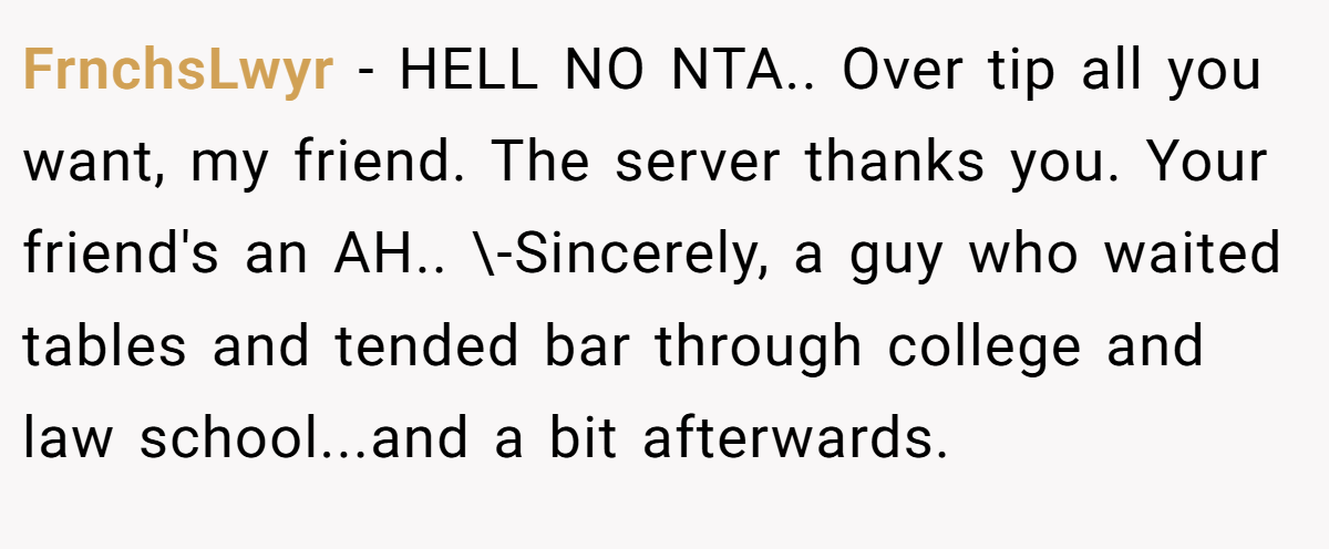 FrnchsLwyr − HELL NO NTA.. Over tip all you want, my friend. The server thanks you. Your friend's an AH.. \-Sincerely, a guy who waited tables and tended bar through college and law school...and a bit afterwards.
