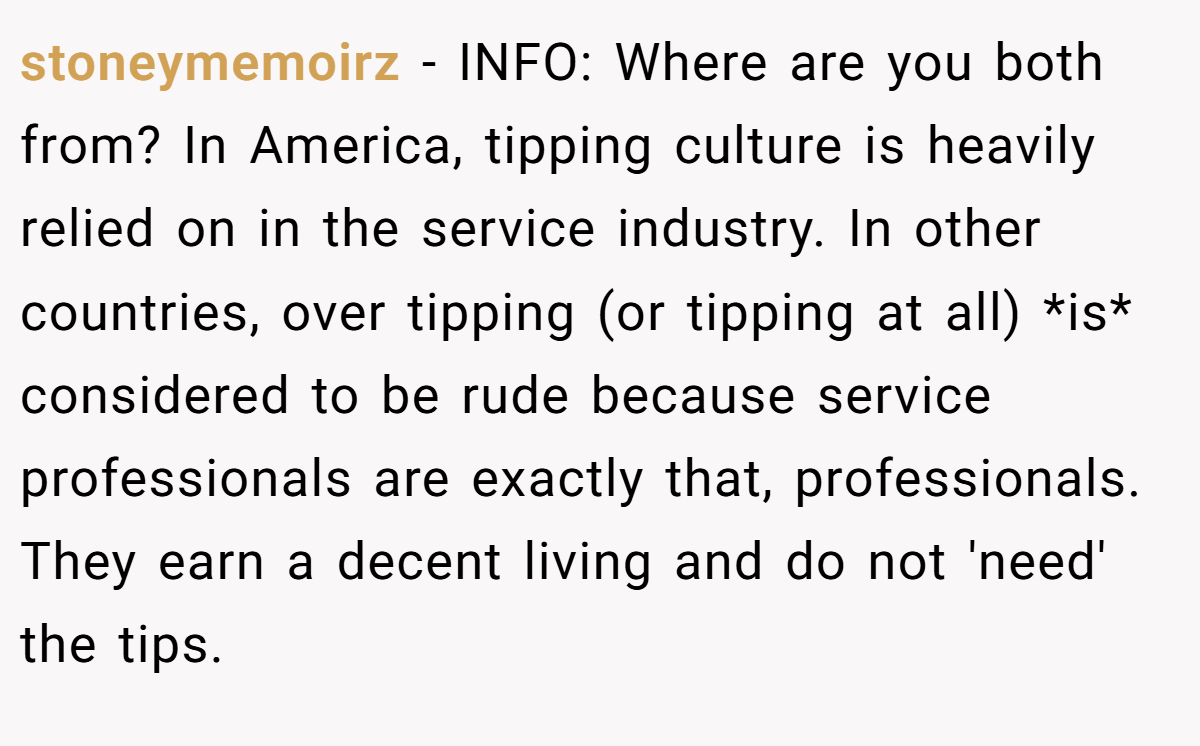 stoneymemoirz − INFO: Where are you both from? In America, tipping culture is heavily relied on in the service industry. In other countries, over tipping (or tipping at all) *is* considered to be rude because service professionals are exactly that, professionals. They earn a decent living and do not 'need' the tips.