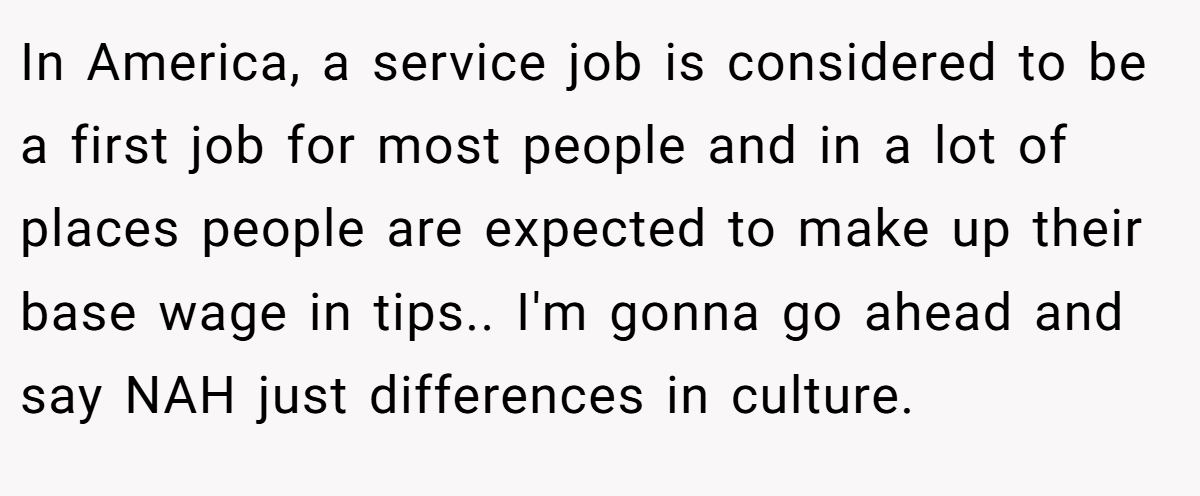 In America, a service job is considered to be a first job for most people and in a lot of places people are expected to make up their base wage in tips.. I'm gonna go ahead and say NAH just differences in culture.