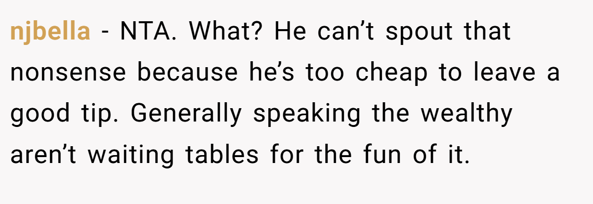 njbella − NTA. What? He can’t spout that nonsense because he’s too cheap to leave a good tip. Generally speaking the wealthy aren’t waiting tables for the fun of it.