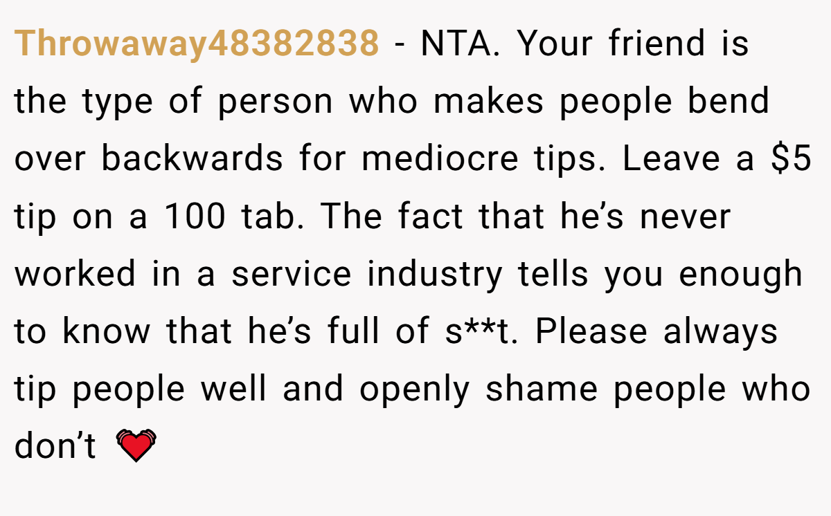 Throwaway48382838 − NTA. Your friend is the type of person who makes people bend over backwards for mediocre tips. Leave a $5 tip on a 100 tab. The fact that he’s never worked in a service industry tells you enough to know that he’s full of s**t. Please always tip people well and openly shame people who don’t 💓
