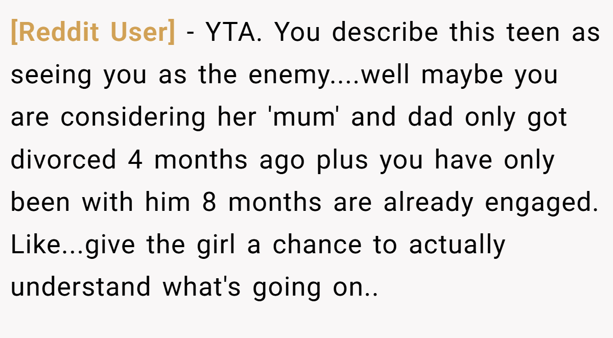 [Reddit User] − YTA. You describe this teen as seeing you as the enemy....well maybe you are considering her 'mum' and dad only got divorced 4 months ago plus you have only been with him 8 months are already engaged. Like...give the girl a chance to actually understand what's going on..