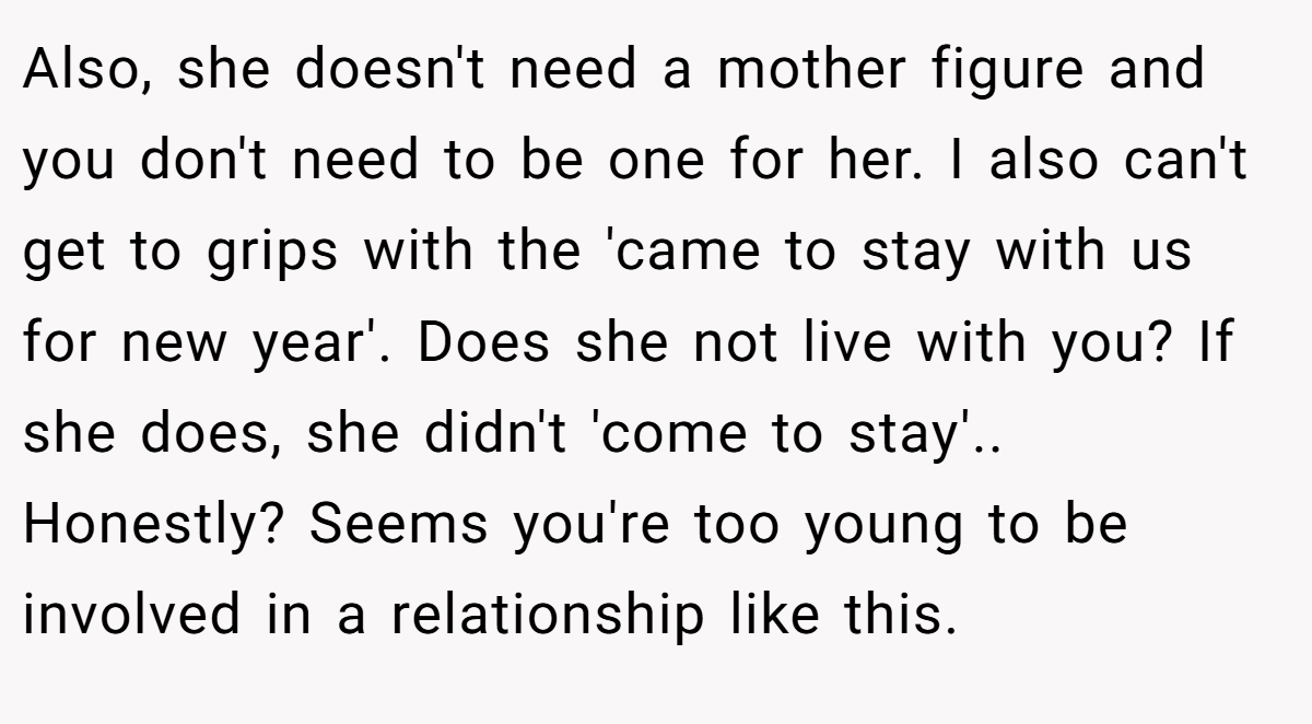 Also, she doesn't need a mother figure and you don't need to be one for her. I also can't get to grips with the 'came to stay with us for new year'. Does she not live with you? If she does, she didn't 'come to stay'.. Honestly? Seems you're too young to be involved in a relationship like this.