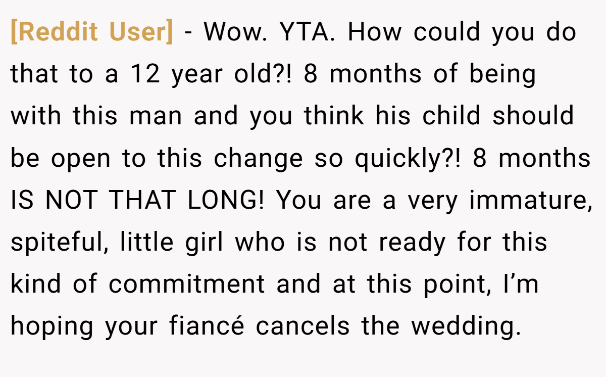 [Reddit User] − Wow. YTA. How could you do that to a 12 year old?! 8 months of being with this man and you think his child should be open to this change so quickly?! 8 months IS NOT THAT LONG! You are a very immature, spiteful, little girl who is not ready for this kind of commitment and at this point, I’m hoping your fiancé cancels the wedding.