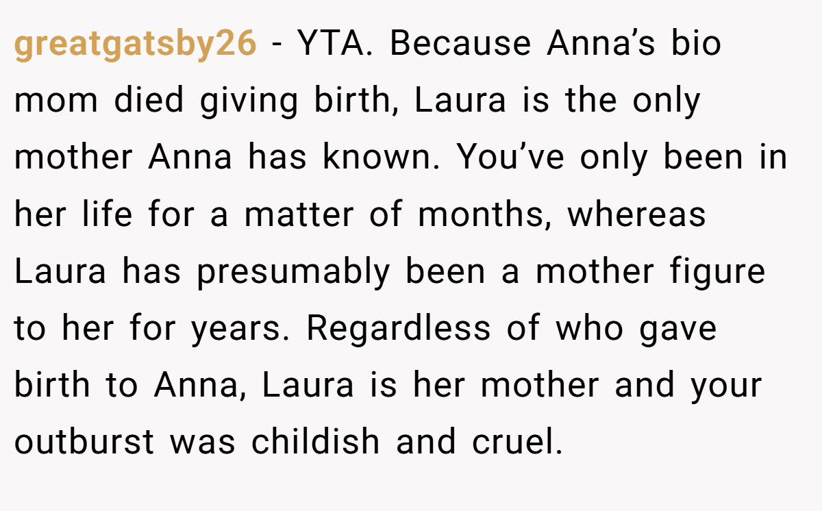 greatgatsby26 − YTA. Because Anna’s bio mom died giving birth, Laura is the only mother Anna has known. You’ve only been in her life for a matter of months, whereas Laura has presumably been a mother figure to her for years. Regardless of who gave birth to Anna, Laura is her mother and your outburst was childish and cruel.