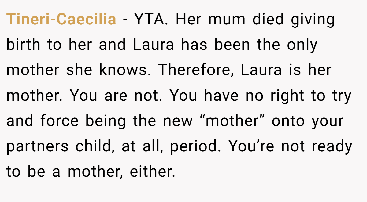 Tineri-Caecilia − YTA. Her mum died giving birth to her and Laura has been the only mother she knows. Therefore, Laura is her mother. You are not. You have no right to try and force being the new “mother” onto your partners child, at all, period. You’re not ready to be a mother, either.
