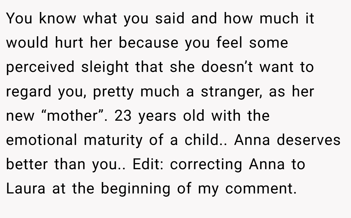 You know what you said and how much it would hurt her because you feel some perceived sleight that she doesn’t want to regard you, pretty much a stranger, as her new “mother”. 23 years old with the emotional maturity of a child.. Anna deserves better than you.. Edit: correcting Anna to Laura at the beginning of my comment.
