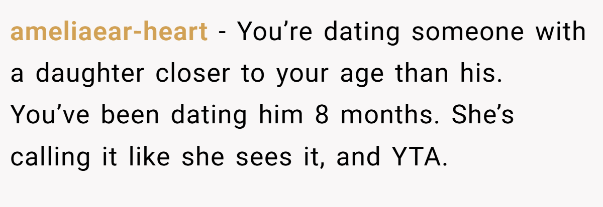 ameliaear-heart − You’re dating someone with a daughter closer to your age than his. You’ve been dating him 8 months. She’s calling it like she sees it, and YTA.