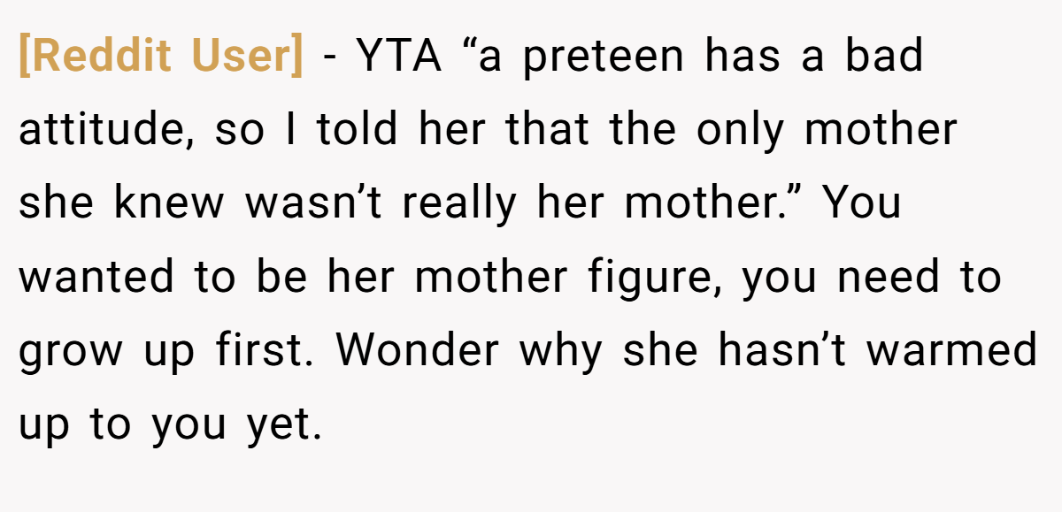 [Reddit User] − YTA “a preteen has a bad attitude, so I told her that the only mother she knew wasn’t really her mother.” You wanted to be her mother figure, you need to grow up first. Wonder why she hasn’t warmed up to you yet.