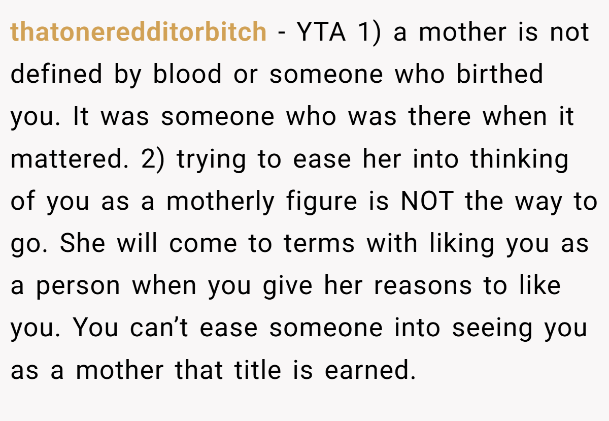 thatoneredditorbitch − YTA 1) a mother is not defined by blood or someone who birthed you. It was someone who was there when it mattered. 2) trying to ease her into thinking of you as a motherly figure is NOT the way to go. She will come to terms with liking you as a person when you give her reasons to like you. You can’t ease someone into seeing you as a mother that title is earned.